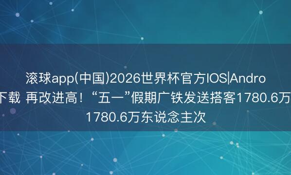滚球app(中国)2026世界杯官方IOS|Android手机app下载 再改进高!“五一”假期广铁发送搭客1780.6万东说念主次