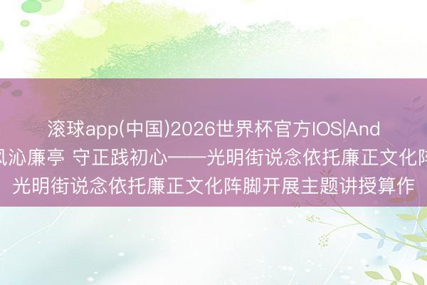 滚球app(中国)2026世界杯官方IOS|Android手机app下载 清风沁廉亭 守正践初心——光明街说念依托廉正文化阵脚开展主题讲授算作