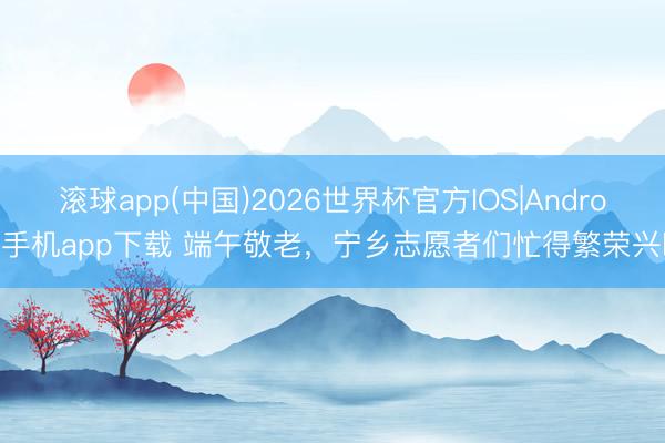 滚球app(中国)2026世界杯官方IOS|Android手机app下载 端午敬老，宁乡志愿者们忙得繁荣兴旺
