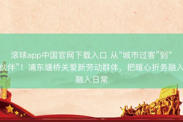 滚球app中国官网下载入口 从“城市过客”到“料理伙伴”！浦东塘桥关爱新劳动群体，把暖心折务融入日常