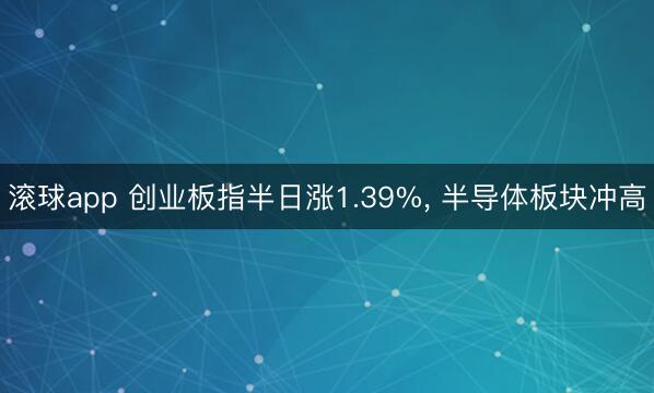滚球app 创业板指半日涨1.39%， 半导体板块冲高