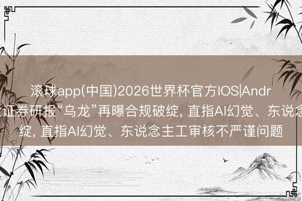 滚球app(中国)2026世界杯官方IOS|Android手机app下载 正大证券研报“乌龙”再曝合规破绽， 直指AI幻觉、东说念主工审核不严谨问题