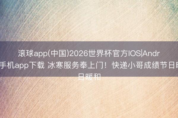 滚球app(中国)2026世界杯官方IOS|Android手机app下载 冰寒服务奉上门!快递小哥成绩节日暖和