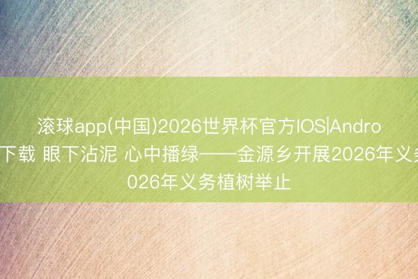 滚球app(中国)2026世界杯官方IOS|Android手机app下载 眼下沾泥 心中播绿——金源乡开展2026年义务植树举止