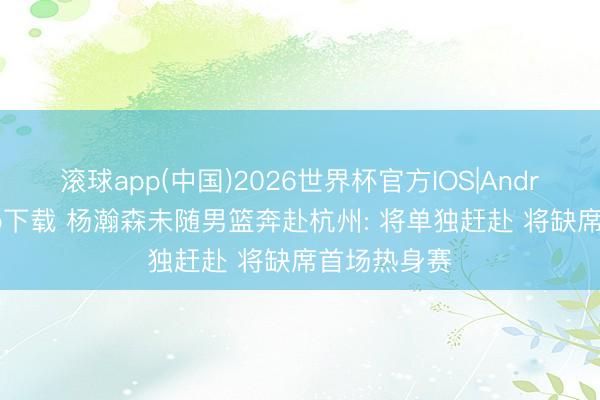 滚球app(中国)2026世界杯官方IOS|Android手机app下载 杨瀚森未随男篮奔赴杭州: 将单独赶赴 将缺席首场热身赛