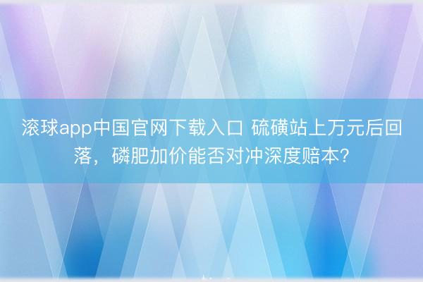 滚球app中国官网下载入口 硫磺站上万元后回落，磷肥加价能否对冲深度赔本？