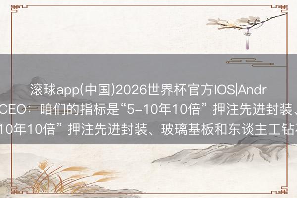 滚球app(中国)2026世界杯官方IOS|Android手机app下载 英特尔CEO：咱们的指标是“5-10年10倍” 押注先进封装、玻璃基板和东谈主工钻石