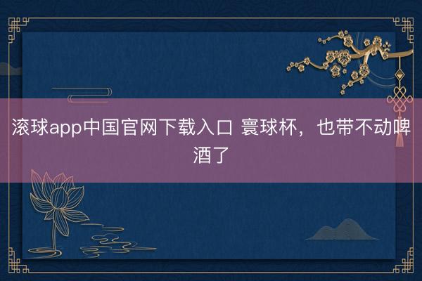 滚球app中国官网下载入口 寰球杯，也带不动啤酒了