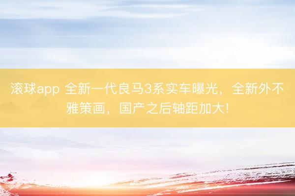 滚球app 全新一代良马3系实车曝光,全新外不雅策画,国产之后轴距加大!