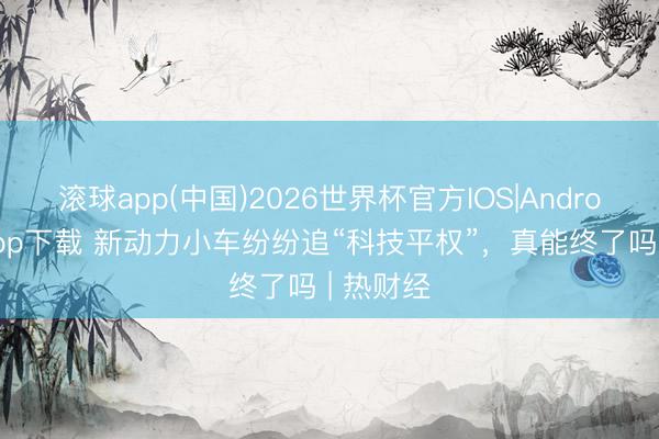 滚球app(中国)2026世界杯官方IOS|Android手机app下载 新动力小车纷纷追“科技平权”,真能终了吗 | 热财经